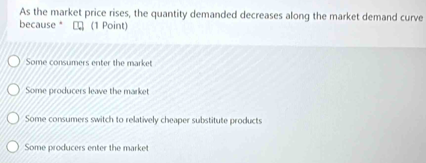 As the market price rises, the quantity demanded decreases along the market demand curve
because * (1 Point)
Some consumers enter the market
Some producers leave the market
Some consumers switch to relatively cheaper substitute products
Some producers enter the market