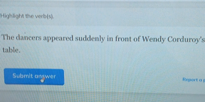 Highlight the verb(s). 
The dancers appeared suddenly in front of Wendy Corduroy's 
table. 
Submit answer Report a