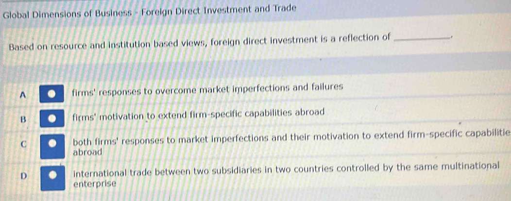 Global Dimensions of Business - Foreign Direct Investment and Trade
Based on resource and institution based views, foreign direct investment is a reflection of_
A firms' responses to overcome market imperfections and failures
B firms' motivation to extend firm-specific capabilities abroad
C both firms' responses to market imperfections and their motivation to extend firm-specific capabilitie
abroad
D international trade between two subsidiaries in two countries controlled by the same multinational
enterprise