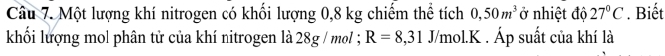 Một lượng khí nitrogen có khối lượng 0,8 kg chiếm thể tích 0,50m^3 ở nhiệt độ 27°C. Biết 
khối lượng mol phân tử của khí nitrogen là 28g / mol; R=8,31 J/mol. K. Áp suất của khí là