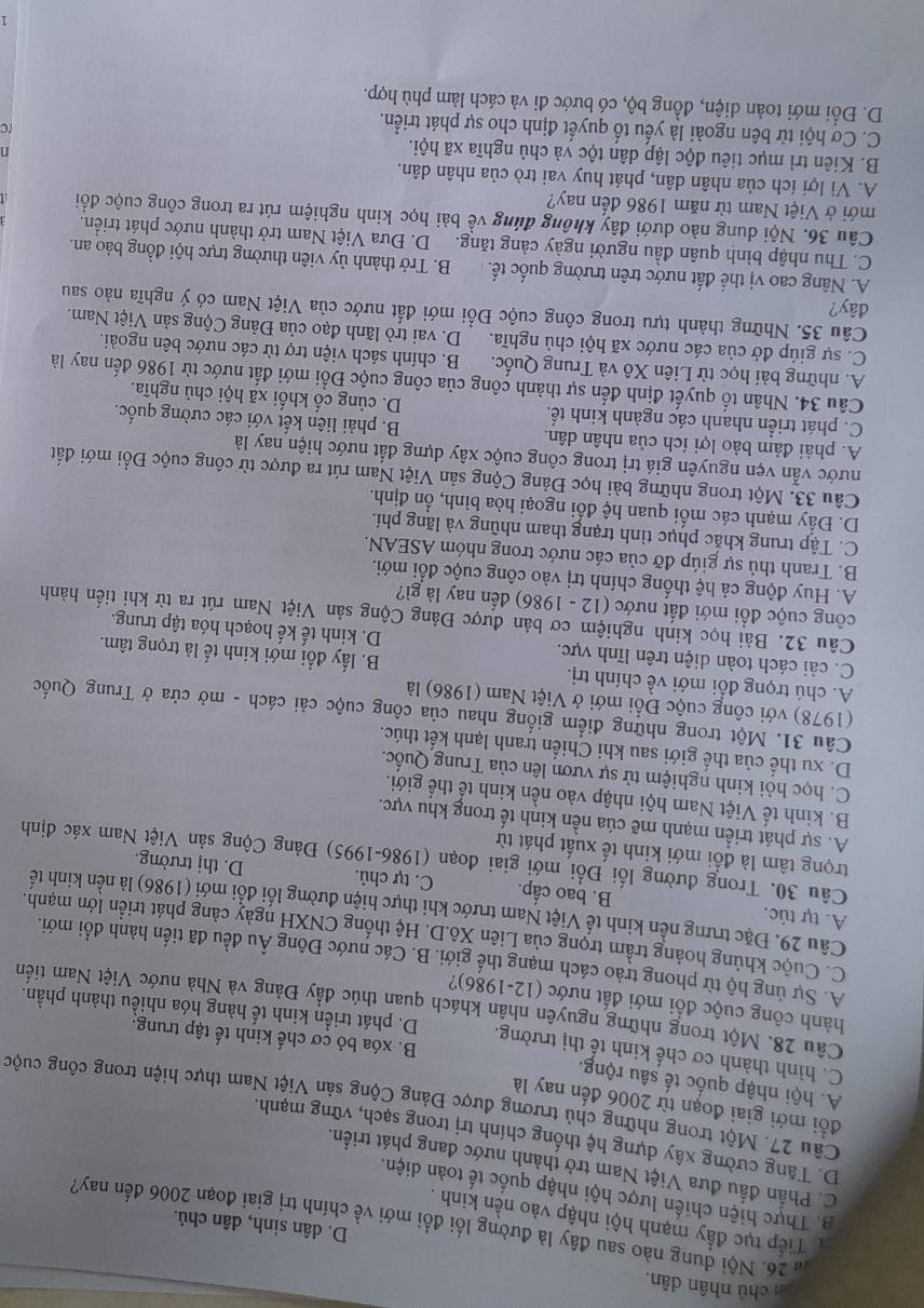 chủ nhân dân
26. Nội dung nào sau đây là đường lối đổi mới về chính trị giai đoạn 2006 đến nay?
D. dân sinh, dân chủ.
Tiếp tục đẩy mạnh hội nhập vào nền kinh .
B. Thực hiện chiến lược hội nhập quốc tế toàn diện.
C. Phần đấu đưa Việt Nam trở thành nước đang phát triển.
D. Tăng cường xây dựng hệ thống chính trị trong sạch, vững mạnh.
đồi mới giai đoạn từ 2006 đến nay là
Câu 27. Một trong những chủ trương được Đảng Cộng sản Việt Nam thực hiện trong công cuộc
A. hội nhập quốc tế sâu rộng. B. xóa bỏ cơ chế kinh tế tập trung.
C. hình thành cơ chế kinh tế thị trường. D. phát triển kinh tế hàng hóa nhiều thành phần.
Câu 28. Một trong những nguyên nhân khách quan thúc đây Đảng và Nhà nước Việt Nam tiến
hành công cuộc đổi mới đất nước (12-1986)?
A. Sự ủng hộ từ phong trào cách mạng thế giới. B. Các nước Đông Âu đều đã tiến hành đổi mới.
C. Cuộc khủng hoảng trầm trọng của Liên Xô.D. Hệ thống CNXH ngày càng phát triển lớn mạnh.
Câu 29. Đặc trưng nền kinh tế Việt Nam trước khi thực hiện đường lối đổi mới (1986) là nền kinh tế
A. tự túc. B. bao cấp. C. tự chủ. D. thị trường.
Câu 30. Trong đường lối Đổi mới giai đoạn (1986-1995) Đảng Cộng sản Việt Nam xác định
trọng tâm là đổi mới kinh tế xuất phát từ
A. sự phát triển mạnh mẽ cúa nền kinh tế trong khu vực.
B. kinh tế Việt Nam hội nhập vào nền kinh tế thế giới.
C. học hỏi kinh nghiệm tử sự vươn lên của Trung Quốc.
D. xu thế của thế giới sau khi Chiến tranh lạnh kết thúc.
Câu 31. Một trong những điểm giống nhau của công cuộc cải cách - mở cửa ở Trung Quốc
(1978) với công cuộc Đổi mới ở Việt Nam (1986) là
A. chú trọng đổi mới về chính trị. B. lấy đổi mới kinh tế là trọng tâm.
C. cải cách toàn diện trên lĩnh vực. D. kinh tế kế hoạch hóa tập trung.
Câu 32. Bài học kinh nghiệm cơ bản được Đảng Cộng sản Việt Nam rút ra từ khi tiến hành
công cuộc đồi mới đất nước (12 - 1986) đến nay là gì?
A. Huy động cả hệ thống chính trị vào công cuộc đổi mới.
B. Tranh thủ sự giúp đỡ của các nước trong nhóm ASEAN.
C. Tập trung khắc phục tình trạng tham nhũng và lãng phí.
D. Đẩy mạnh các mối quan hệ đổi ngoại hòa bình, ổn định.
Câu 33. Một trong những bài học Đảng Cộng sản Việt Nam rút ra được từ công cuộc Đổi mới đất
nước vẫn vẹn nguyên giá trị trong công cuộc xây dựng đất nước hiện nay là
A. phải đảm bảo lợi ích của nhân dân. B. phải liên kết với các cường quốc.
C. phát triển nhanh các ngành kinh tế. D. củng cố khối xã hội chủ nghĩa.
Câu 34. Nhân tố quyết định đến sự thành công của công cuộc Đổi mới đất nước từ 1986 đến nay là
A. những bài học từ Liên Xô và Trung Quốc. B. chính sách viện trợ từ các nước bên ngoài.
C. sự giúp đở của các nước xã hội chủ nghĩa. D. vai trò lãnh đạo của Đảng Cộng sản Việt Nam.
Câu 35. Những thành tựu trong công cuộc Đồi mới đất nước của Việt Nam có ý nghĩa nào sau
đây?
A. Nâng cao vị thế đất nước trên trường quốc tế. B. Trở thành ủy viên thường trực hội đồng bảo an.
C. Thu nhập bình quân đầu người ngày cảng tăng.  D. Đưa Việt Nam trở thành nước phát triển.
Câu 36. Nội dung nào dưới đây không đúng về bài học kinh nghiệm rút ra trong công cuộc đổi
mới ở Việt Nam từ năm 1986 đến nay?
A. Vì lợi ích của nhân dân, phát huy vai trò của nhân dân.
B. Kiên trì mục tiêu độc lập dân tộc và chủ nghĩa xã hội.  
C. Cơ hội từ bên ngoài là yếu tố quyết định cho sự phát triển.
D. Đổi mới toàn diện, đồng bộ, có bước đi và cách làm phù hợp.
1