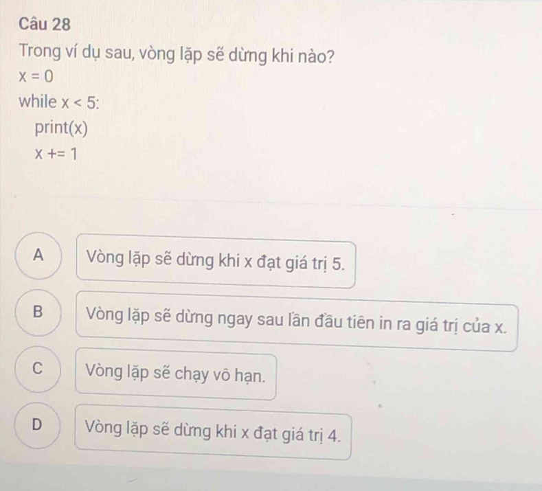 Trong ví dụ sau, vòng lặp sẽ dừng khi nào?
x=0
while x<5</tex> 
print(x)
x+=1
A Vòng lặp sẽ dừng khi x đạt giá trị 5.
B Vòng lặp sẽ dừng ngay sau lần đầu tiên in ra giá trị của x.
C Vòng lặp sẽ chạy vô hạn.
D Vòng lặp sẽ dừng khi x đạt giá trị 4.