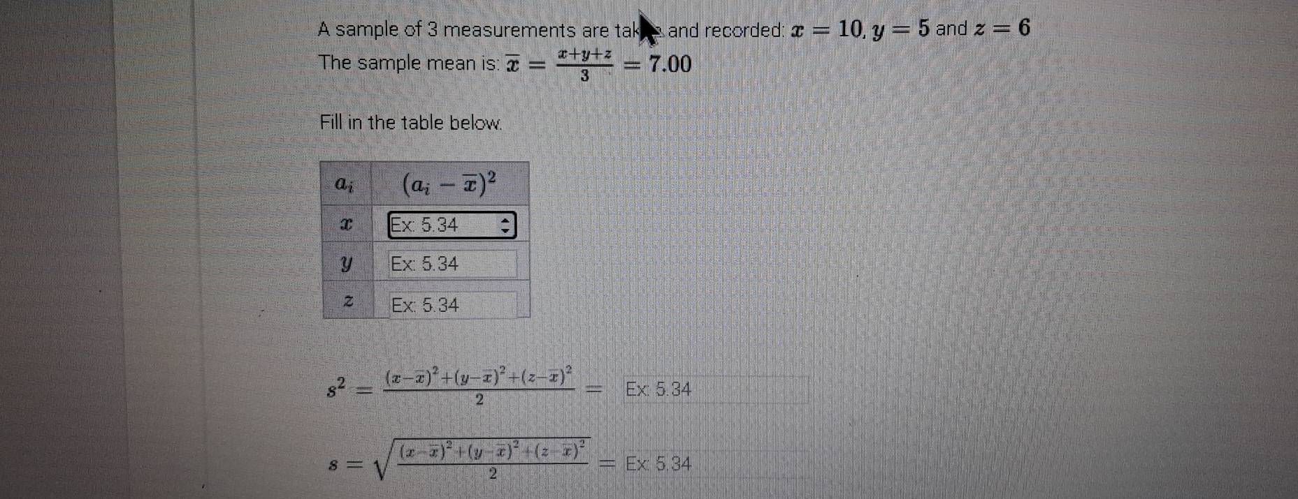 A sample of 3 measurements are tal and recorded: x=10,y=5 and z=6
The sample mean is overline x= (x+y+z)/3 =7.00
Fill in the table below.
s^2=frac (x-overline x)^2+(y-overline x)^2+(z-overline x)^22=E* 5.34
s=sqrt(frac (x-overline x))^2+(y-overline x)^2+(z-overline x)^22=E* 5.34