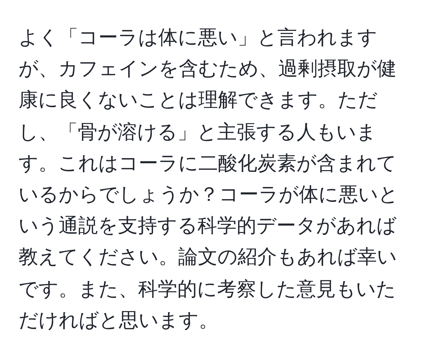 よく「コーラは体に悪い」と言われますが、カフェインを含むため、過剰摂取が健康に良くないことは理解できます。ただし、「骨が溶ける」と主張する人もいます。これはコーラに二酸化炭素が含まれているからでしょうか？コーラが体に悪いという通説を支持する科学的データがあれば教えてください。論文の紹介もあれば幸いです。また、科学的に考察した意見もいただければと思います。