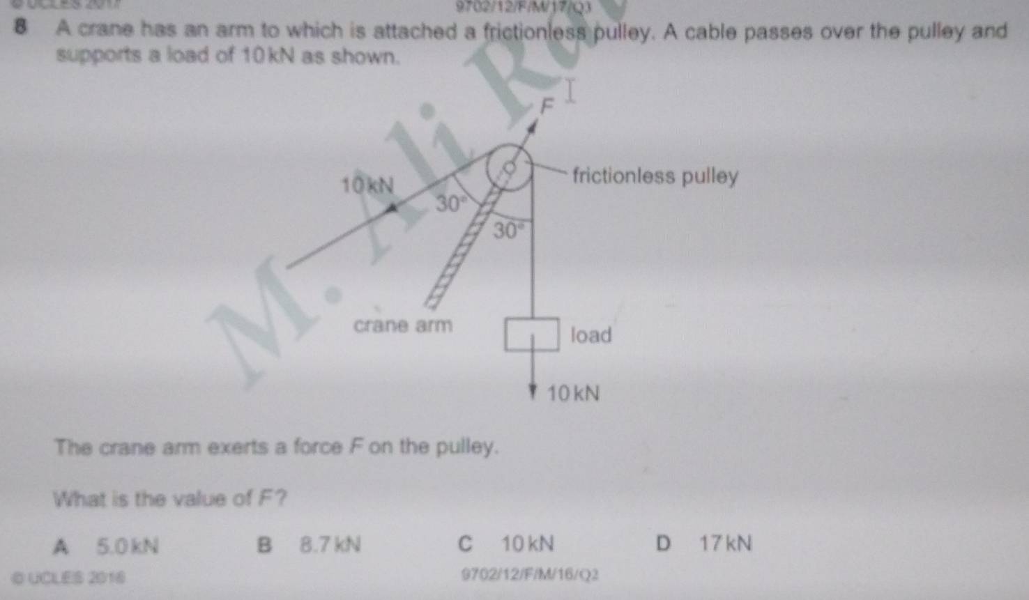 9702/12/F/M/17/Q3
8 A crane has an arm to which is attached a frictionless pulley. A cable passes over the pulley and
supports a load of 10kN as shown.
The crane arm exerts a force F on the pulley.
What is the value of F?
A 5.0 kN B 8.7 kN C 10 kN D 17 kN
© UCLES 2016 9702/12/F/M/16/Q2