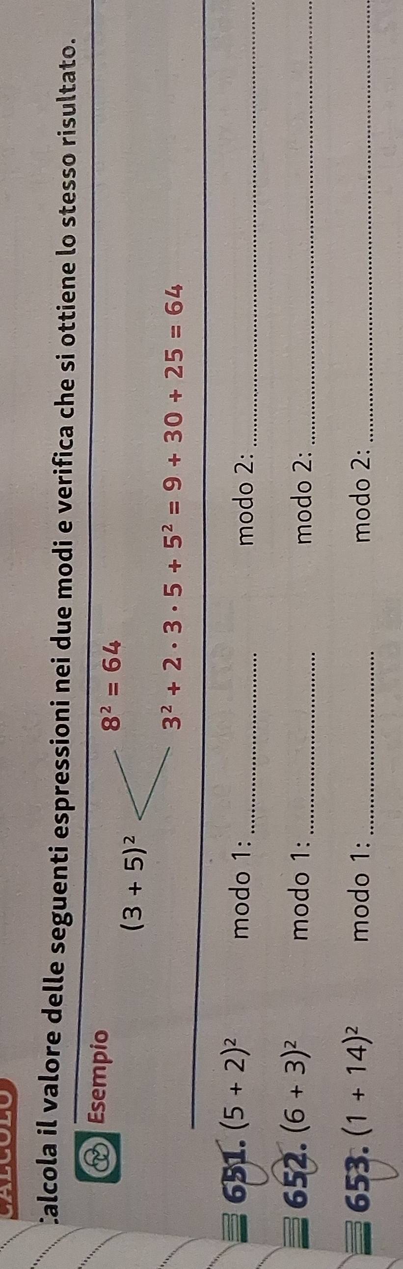 Calcola il valore delle seguenti espressioni nei due modi e verifica che si ottiene lo stesso risultato. 
Esempio
8^2=64
(3+5)^2
3^2+2· 3· 5+5^2=9+30+25=64
_ 
651. (5+2)^2
modo 1:_ modo 2:_ 
652. (6+3)^2 modo 1: _modo 2:_ 
653. (1+14)^2 modo 1: _modo 2:_