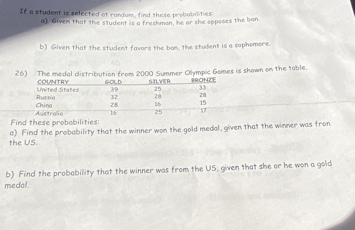 If a student is selected at random, find these probabilities: 
a) Given that the student is a freshman, he or she opposes the ban. 
b) Given that the student favors the ban, the student is a sophomore. 
c Games is shown on the table. 
Find these probabilities: 
a) Find the probability that the winner won the gold medal, given that the winner was fron 
the US. 
b) Find the probability that the winner was from the US, given that she or he won a gold 
medal.