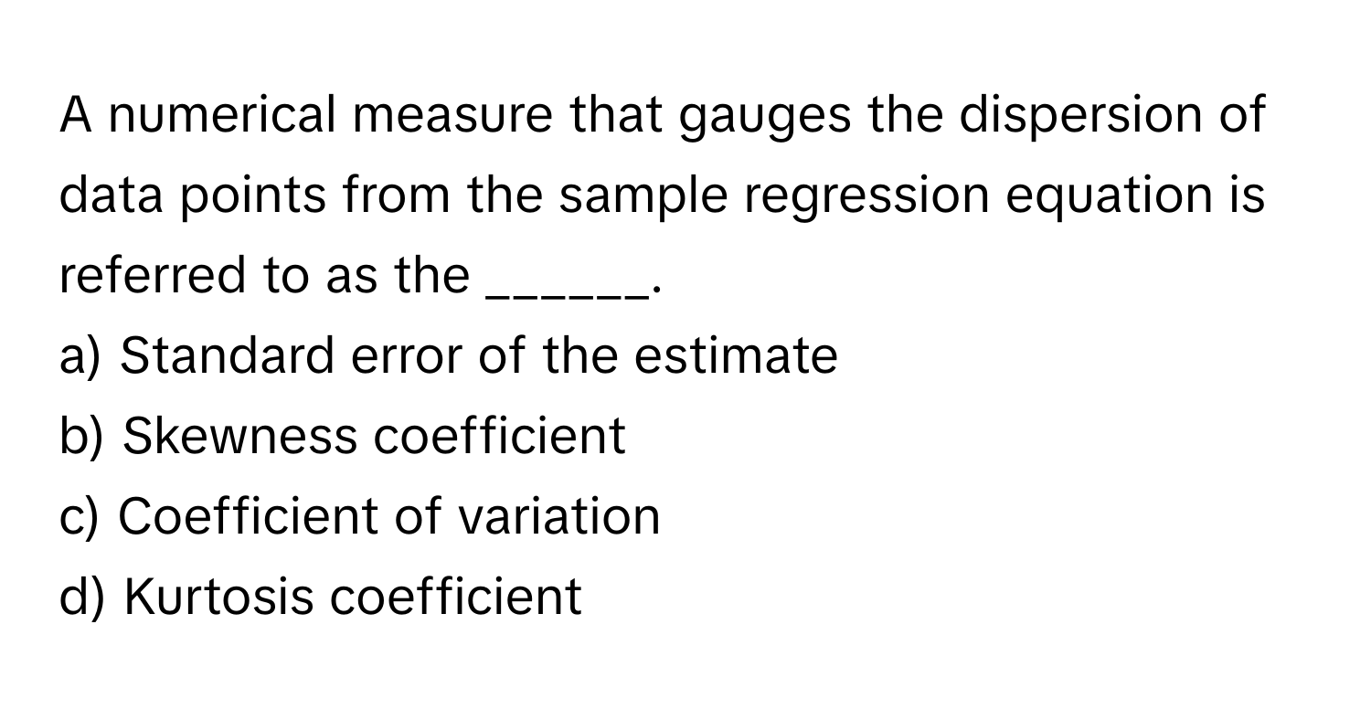 A numerical measure that gauges the dispersion of data points from the sample regression equation is referred to as the ______.

a) Standard error of the estimate 
b) Skewness coefficient 
c) Coefficient of variation 
d) Kurtosis coefficient