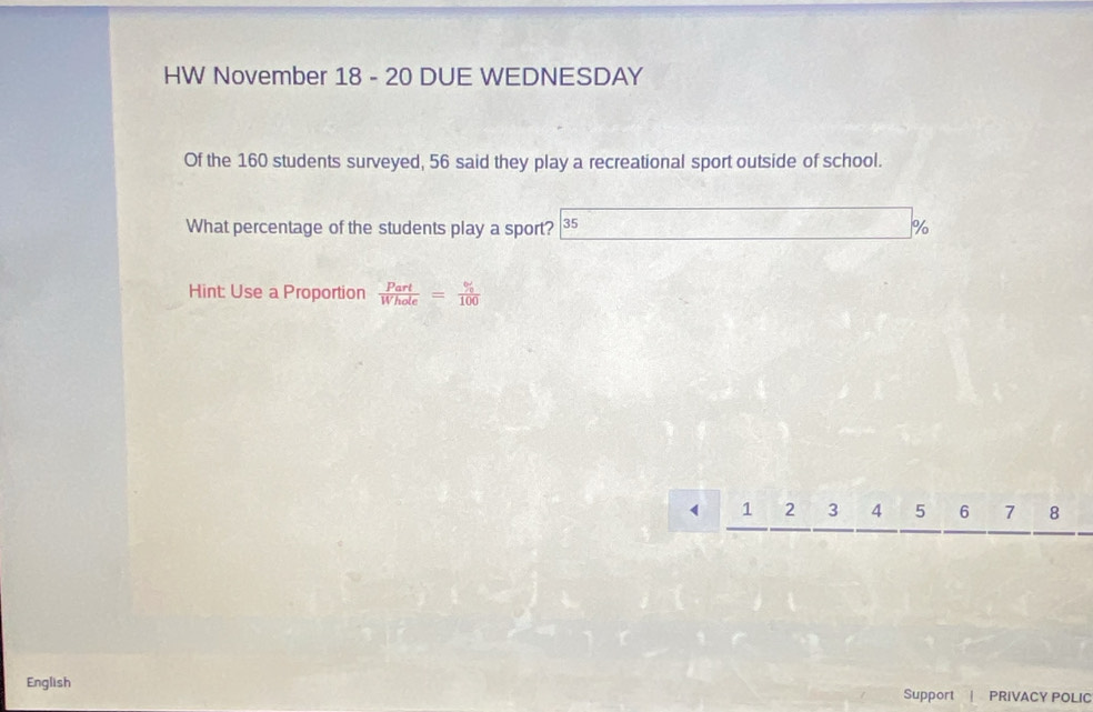 HW November 18 - 20 DUE WEDNESDAY 
Of the 160 students surveyed, 56 said they play a recreational sport outside of school. 
What percentage of the students play a sport? 35 %
Hint: Use a Proportion  Part/Whole = % /100 
1 2 3 4 5 6 7 8
English Support | PRIVACY POLIC