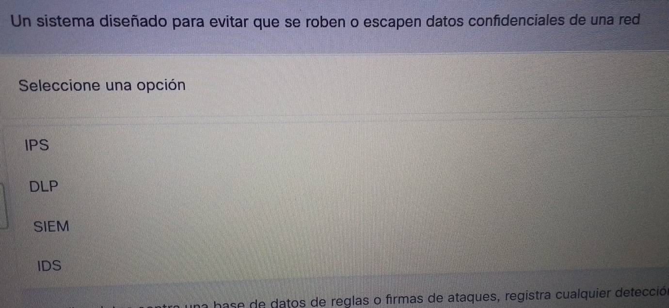 Un sistema diseñado para evitar que se roben o escapen datos confidenciales de una red
Seleccione una opción
IPS
DLP
SIEM
IDS
na base de datos de reglas o firmas de ataques, registra cualquier detección