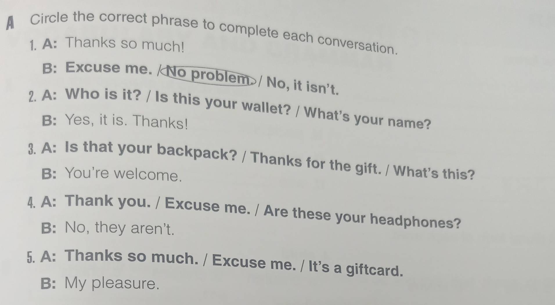 A Circle the correct phrase to complete each conversation.
1. A: Thanks so much!
B: Excuse me. /No problem>/ No, it isn't.
2. A: Who is it? / Is this your wallet? / What's your name?
B: Yes, it is. Thanks!
3. A: Is that your backpack? / Thanks for the gift. / What's this?
B: You're welcome.
4. A: Thank you. / Excuse me. / Are these your headphones?
B: No, they aren't.
5. A: Thanks so much. / Excuse me. / It's a giftcard.
B: My pleasure.