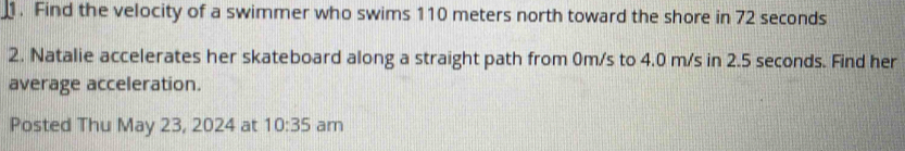 Find the velocity of a swimmer who swims 110 meters north toward the shore in 72 seconds
2. Natalie accelerates her skateboard along a straight path from 0m/s to 4.0 m/s in 2.5 seconds. Find her 
average acceleration. 
Posted Thu May 23, 2024 at 10:35 am