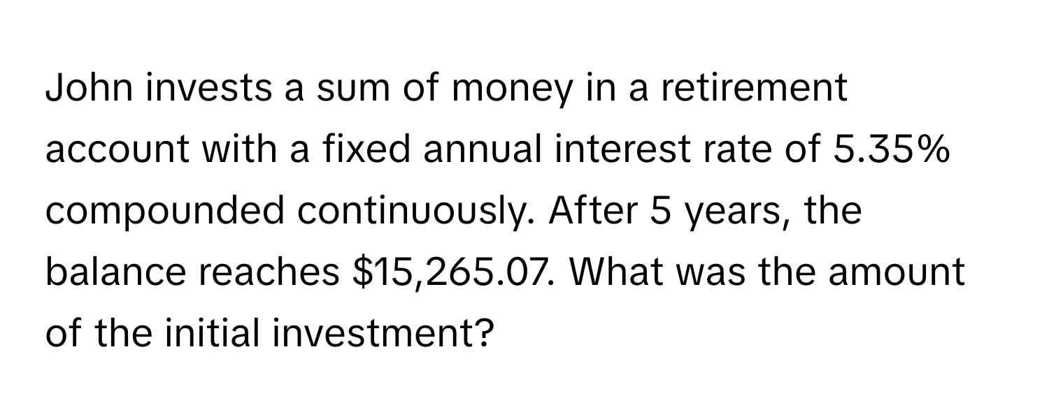 John invests a sum of money in a retirement account with a fixed annual interest rate of 5.35% compounded continuously. After 5 years, the balance reaches $15,265.07. What was the amount of the initial investment?