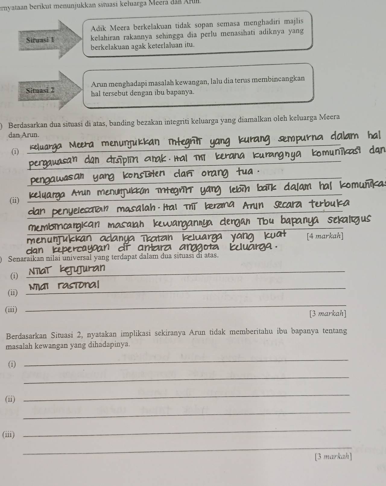 ernyataan berikut menunjukkan situasi keluarga Meera dan Ärün. 
Adik Meera berkelakuan tidak sopan semasa menghadiri majlis 
Situasi 1 kelahiran rakannya sehingga dia perlu menasihati adiknya yang 
berkelakuan agak keterlaluan itu. 
Arun menghadapi masalah kewangan, lalu dia terus membincangkan 
Situasi 2 
hal tersebut dengan ibu bapanya. 
Berdasarkan dua situasi di atas, banding bezakan integriti keluarga yang diamalkan oleh keluarga Meera 
dan Arun. 
(i) 
_ 
_ 
_ 
(ii) 
_ 
_ 
_ 
_ 
__ 
[4 mar 
menuntu 
Senaraikan nilai universal yang terdapat dalam dua situasi di atas. 
(i) 
_ 
(ii) 
_ 
(iii) 
_ 
[3 markah] 
Berdasarkan Situasi 2, nyatakan implikasi sekiranya Arun tidak memberitahu ibu bapanya tentang 
masalah kewangan yang dihadapinya. 
(i) 
_ 
_ 
(ii) 
_ 
_ 
(iii) 
_ 
_ 
[3 markah]