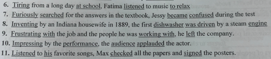 Tiring from a long day at school, Fatima listened to music to relax 
7. Furiously searched for the answers in the textbook, Jessy became confused during the test 
8. Inventing by an Indiana housewife in 1889, the first dishwasher was driven by a steam engine 
9. Frustrating with the job and the people he was working with, he left the company. 
10. Impressing by the performance, the audience applauded the actor. 
11. Listened to his favorite songs, Max checked all the papers and signed the posters.