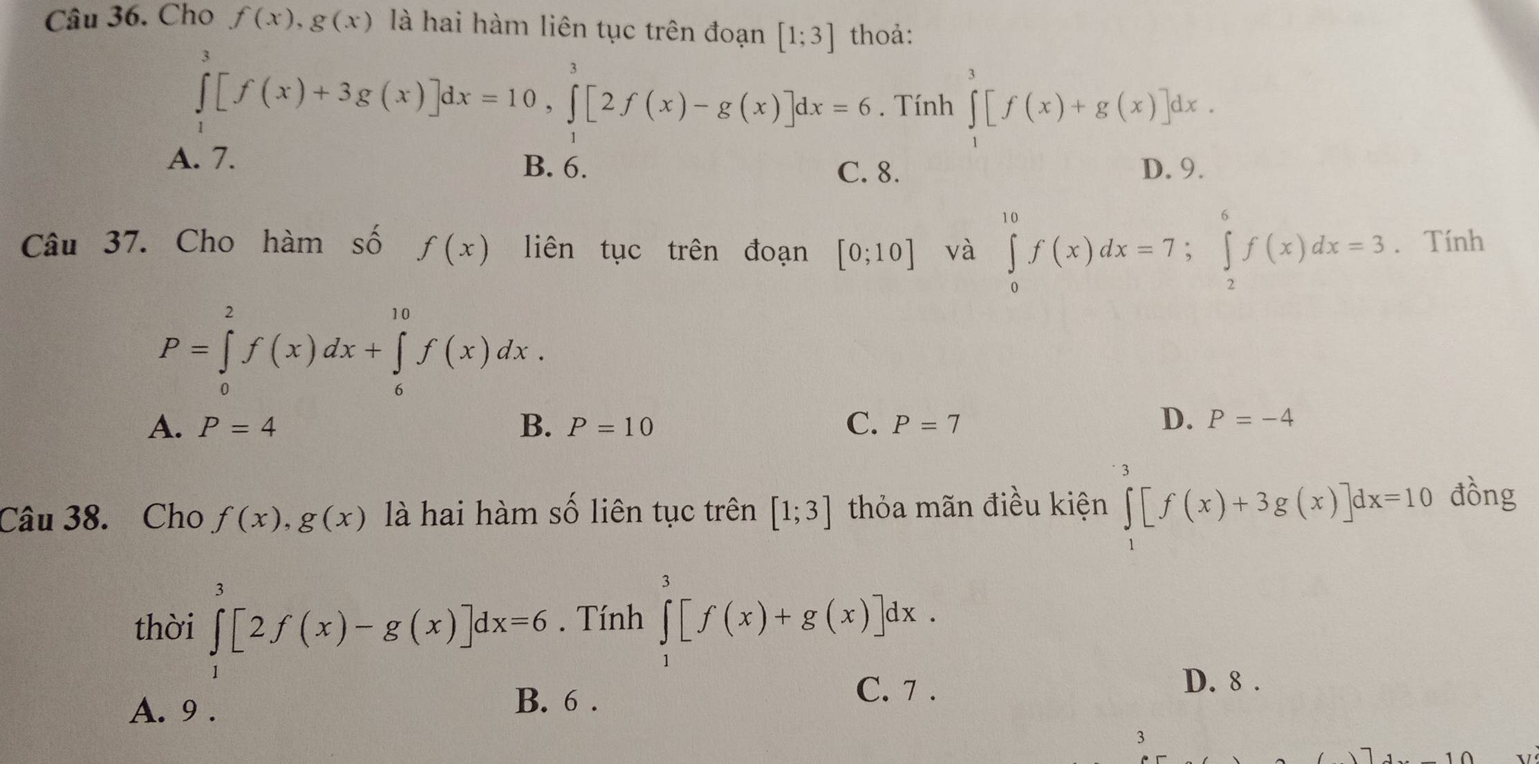 Cho f(x), g(x) là hai hàm liên tục trên đoạn [1;3] thoả:
∈tlimits _1^3[f(x)+3g(x)]dx=10, ∈tlimits _1^3[2f(x)-g(x)]dx=6. Tính ∈tlimits _1^3[f(x)+g(x)]dx.
A. 7. B. 6.
C. 8. D. 9.
Câu 37. Cho hàm số f(x) liên tục trên đoạn [0;10] và ∈tlimits _0^(10)f(x)dx=7; ∈tlimits _2^6f(x)dx=3. Tính
P=∈tlimits _0^2f(x)dx+∈tlimits _6^(10)f(x)dx.
A. P=4 B. P=10 C. P=7
D. P=-4
Câu 38. Cho f(x), g(x) là hai hàm số liên tục trên [1;3] thỏa mãn điều kiện ∈tlimits _1^3[f(x)+3g(x)]dx=10 đồng
thời ∈tlimits _1^3[2f(x)-g(x)]dx=6. Tính ∈tlimits _1^3[f(x)+g(x)]dx.
A. 9 .
B. 6 .
C. 7 . D. 8 .
3
7