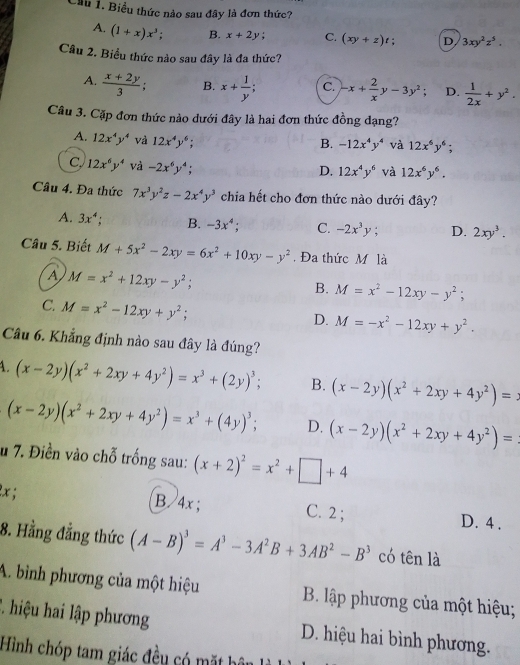 Cầu 1. Biểu thức nào sau đây là đơn thức?
A. (1+x)x^3; B. x+2y; C. (xy+z)t; D 3xy^2z^5.
Cầu 2. Biểu thức nào sau đây là đa thức?
A.  (x+2y)/3  B. x+ 1/y ; C. -x+ 2/x y-3y^2; D.  1/2x +y^2.
Câu 3. Cặp đơn thức nào dưới đây là hai đơn thức đồng đạng?
A. 12x^4y^4 và 12x^4y^6;
B. -12x^4y^4 và 12x^6y^6;
C 12x^6y^4 và -2x^6y^4;
D. 12x^4y^6 và 12x^6y^6.
Câu 4. Đa thức 7x^3y^2z-2x^4y^3 chia hết cho đơn thức nào dưới đây?
A. 3x^4; B. -3x^4 4 C. -2x^3y; D. 2xy^3.
Câu 5. Biết M+5x^2-2xy=6x^2+10xy-y^2.Đa thức M là
A M=x^2+12xy-y^2;
B. M=x^2-12xy-y^2;
C. M=x^2-12xy+y^2;
D. M=-x^2-12xy+y^2.
Câu 6. Khẳng định nào sau đây là đúng?
1. (x-2y)(x^2+2xy+4y^2)=x^3+(2y)^3; B. (x-2y)(x^2+2xy+4y^2)=
(x-2y)(x^2+2xy+4y^2)=x^3+(4y)^3; D. (x-2y)(x^2+2xy+4y^2)=
u 7. Điền vào chỗ trống sau: (x+2)^2=x^2+□ +4
lx ; B / 4x; C. 2 ; D. 4 .
8. Hằng đẳng thức (A-B)^3=A^3-3A^2B+3AB^2-B^3 có tên là
A. bình phương của một hiệu B. lập phương của một hiệu;
2. hiệu hai lập phương D. hiệu hai bình phương.
Hình chóp tam giác đều có mặt hô