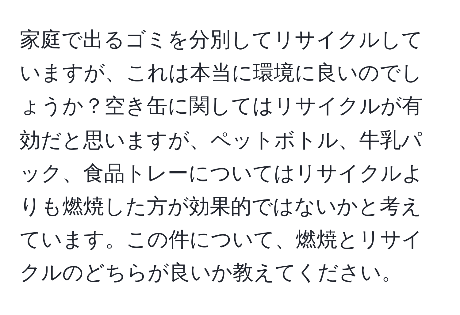 家庭で出るゴミを分別してリサイクルしていますが、これは本当に環境に良いのでしょうか？空き缶に関してはリサイクルが有効だと思いますが、ペットボトル、牛乳パック、食品トレーについてはリサイクルよりも燃焼した方が効果的ではないかと考えています。この件について、燃焼とリサイクルのどちらが良いか教えてください。