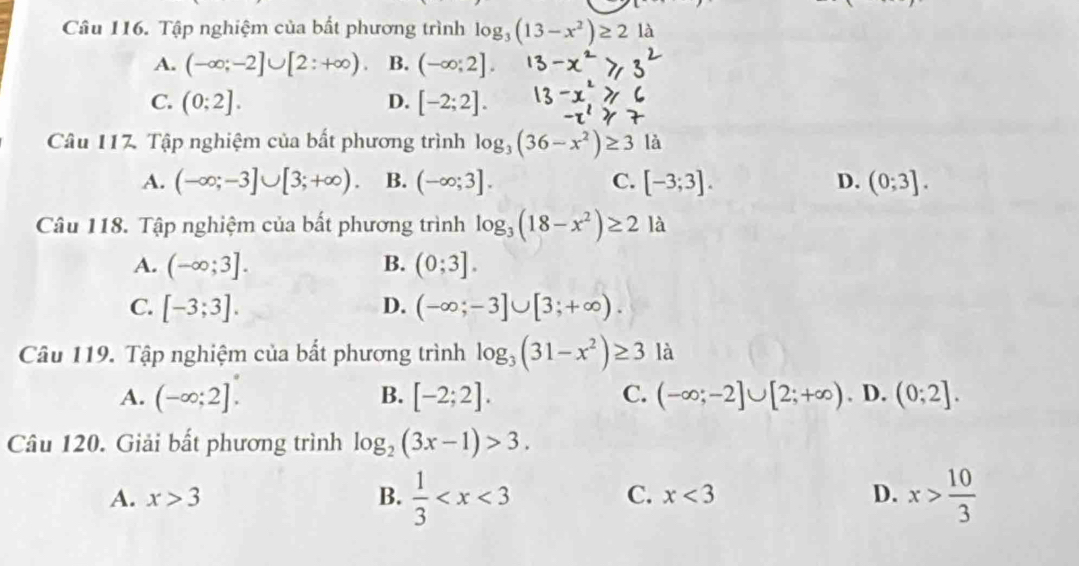 Tập nghiệm của bất phương trình log _3(13-x^2)≥ 2 là
A. (-∈fty ;-2]∪ [2:+∈fty ) B. (-∈fty ;2].
C. (0:2]. D. [-2;2]. 
Câu 117. Tập nghiệm của bất phương trình log _3(36-x^2)≥ 3 là
A. (-∈fty ;-3]∪ [3;+∈fty ). B. (-∈fty ;3]. C. [-3;3]. D. (0;3]. 
Câu 118. Tập nghiệm của bất phương trình log _3(18-x^2)≥ 2 là
A. (-∈fty ;3]. B. (0;3].
C. [-3;3]. D. (-∈fty ;-3]∪ [3;+∈fty ). 
Câu 119. Tập nghiệm của bất phương trình log _3(31-x^2)≥ 3 là
A. (-∈fty ;2]. B. [-2;2]. C. (-∈fty ;-2]∪ [2;+∈fty ). D. (0;2]. 
Câu 120. Giải bất phương trình log _2(3x-1)>3.
A. x>3 B.  1/3  x> 10/3 
C. x<3</tex> D.