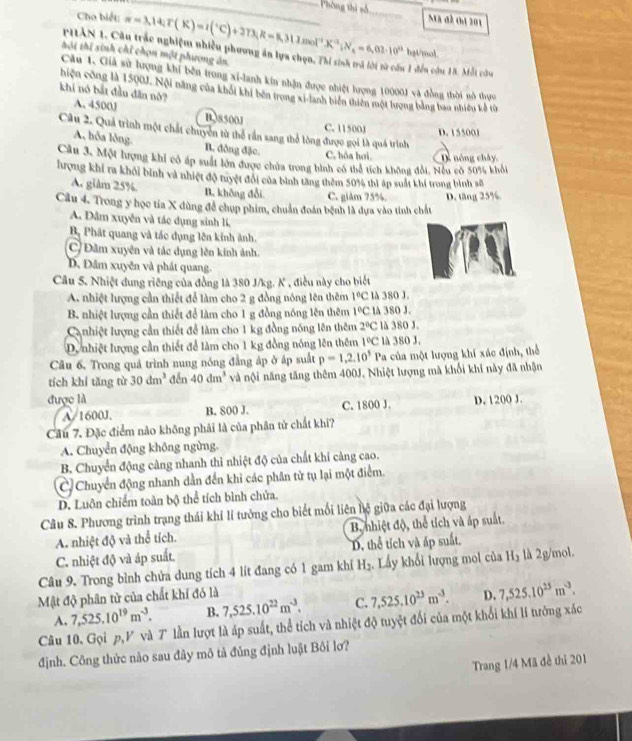 Phòng thị số
Cho biết: π =3,14;T(K)=1(^circ C)+273;R=8,31mol^(-1)X*^(-1);N_1=6,03:10^(i3) _ Mã đề đa 201
hgt/mol
PHAN 1. Cầu trác nghiệm nhiều phương ăn lựa chọn, Thi sinh trà lời từ cầu 1 đến cứu 18. Mỗt cứa
tôi thí sinh chỉ chọn một phương án.
Câu 1. Giả sử lượng khi bên trong xi-lanh kin nhận được nhiệt lượng 10000) và đồng thời nô thực
hiện công là 1500J. Nội năng của khối khi bên trong xi-lanh biển thiên một lượng bằng bao nhiều kế th
khi nó bắt đầu dân nó? A. 4500J
B.38500J C. 11500J D. 155001
Câu 2. Quả trình một chất chuyên tử thể rần sang thể lòng được gọi là quá trình
A, hỗa lông. B. đồng đặc. C. hóa hoi
Cầu 3, Một lượng khi có áp suất lớn được chửa trong bình có thể tích không đổi. Nều có 50% khổi D nóng chây
lượng khí ra khỏi bình và nhiệt độ tuyệt đổi của bình tăng thêm 50% thì áp suất khí trong bình số
A. glàm 25%. B. không đổi C. giâm 75%.
Câu 4. Trong y học tia X dùng để chụp phim, chuẩn đoán bệnh là đựa vào tinh chất D. tăng 25%
A. Dâm xuyễn và tác dụng sinh lí,
Bộ Phát quang và tác dụng lên kinh ảnh.
C) Đâm xuyên và tác dụng lên kinh ảnh.
D. Đâm xuyên và phát quang.
Câu 5. Nhiệt dung riêng của đồng là 380 J/kg. K , điều này cho biết
A. nhiệt lượng cần thiết để làm cho 2 g đồng nóng lên thêm 1°C là 380 J.
B nhiệt lượng cần thiết để làm cho 1 g đồng nóng lên thêm 1°C lA 380 J.
Canhiệt lượng cần thiết để làm cho 1 kg đồng nóng lên thêm 2°C là 380 J.
D. nhiệt lượng cần thiết để làm cho 1 kg đồng nóng lên thêm 1°C là 380 J.
Câu 6, Trong quá trình nung nóng đẳng áp ở áp suất p=1,2,10^5Pa la của một lượng khí xác định, thể
tích khí tăng từ 30dm^3 dến 40dm^3 và nội năng tăng thêm 400J. Nhiệt lượng mà khối khi này đã nhận
được là C. 1800 J D. 1200 J.
A/1600J. B. 800 J.
Cầu 7. Đặc điểm nào không phái là của phân tử chất khí?
A. Chuyển động không ngừng.
B. Chuyển động càng nhanh thì nhiệt độ của chất khí cảng cao.
C Chuyển động nhanh dần đến khi các phân từ tụ lại một điểm.
D. Luôn chiếm toàn bộ thể tích bình chửa.
Câu 8. Phương trình trạng thái khí lí tưởng cho biết mối liên hệ giữa các đại lượng
A. nhiệt độ và thể tích. B, nhiệt độ, thể tích và áp suất.
C. nhiệt độ và áp suất. D. thể tích và ấp suất.
Câu 9, Trong bình chửa dung tích 4 lít đang có 1 gam khí H_2 Lấy khổi lượng mol của H_3 là 2g/mol.
Mật độ phân tử của chất khí đó là D. 7,525.10^(25)m^(-3).
A. 7,525.10^(19)m^(-3). B. 7,525.10^(22)m^(-3). C. 7,525.10^(23)m^(-3).
Câu 10. Gọi p,V và T lần lượt là áp suất, thể tích và nhiệt độ tuyệt đối của một khối khí lí tưởng xác
định. Công thức nào sau đây mô tả đủng định luật Bôi lơ?
Trang 1/4 Mã đề thi 201