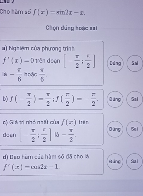 Cau 2
Cho hàm số f(x)=sin 2x-x. 
Chọn đúng hoặc sai
a) Nghiệm của phương trình
f'(x)=0 trên đoạn [- π /2 ; π /2 ] Đúng Sai
la- π /6  hoặc  π /6 . 
b) f(- π /2 )= π /2 ; f( π /2 )=- π /2 . Đúng Sai
c) Giá trị nhỏ nhất của f(x) trên
đoạn [- π /2 ; π /2 ] là - π /2 . 
Đúng Sai
d) Đạo hàm của hàm số đã cho là
Đúng Sai
f'(x)=cos 2x-1.