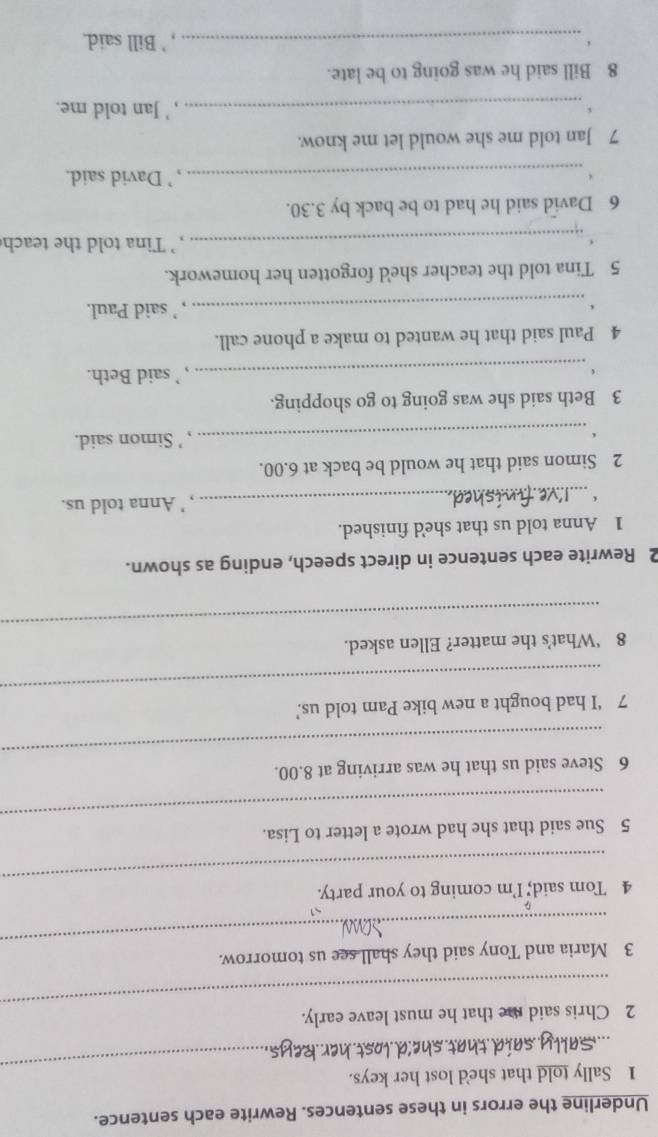 Underline the errors in these sentences. Rewrite each sentence. 
_ 
1 Sally told that she'd lost her keys. 
_ 
har 
_ 
2 Chris said me that he must leave early. 
_ 
3 Maria and Tony said they shall see us tomorrow. 
_ 
4 Tom said; I’m coming to your party. 
_ 
5 Sue said that she had wrote a letter to Lisa. 
_ 
6 Steve said us that he was arriving at 8.00. 
_ 
7 ‘I had bought a new bike Pam told us.’ 
_ 
8 ‘What’s the matter? Ellen asked. 
2 Rewrite each sentence in direct speech, ending as shown. 
1 Anna told us that she'd finished. 
_, ' Anna told us. 
2 Simon said that he would be back at 6.00. 
_, ’ Simon said. 
3 Beth said she was going to go shopping. 
_, ’ said Beth. 
4 Paul said that he wanted to make a phone call. 
_, ’ said Paul. 
5 Tina told the teacher she'd forgotten her homework. 
_, ` Tina told the teach 
6 David said he had to be back by 3.30. 
_, ’ David said. 
7 Jan told me she would let me know. 
_, ' Jan told me. 
8 Bill said he was going to be late. 
_, ' Bill said.
