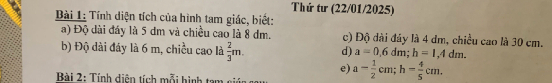 Thứ tư (22/01/2025) 
Bài 1: Tính diện tích của hình tam giác, biết: 
a) Độ dài đáy là 5 dm và chiều cao là 8 dm. c) Độ dài đáy là 4 dm, chiều cao là 30 cm. 
b) Độ dài đáy là 6 m, chiều cao là  2/3 m. 
d) a=0,6dm; h=1,4dm. 
e) a= 1/2 cm; h= 4/5 cm. 
Bài 2: Tính diên tích mỗi hình tam giác s