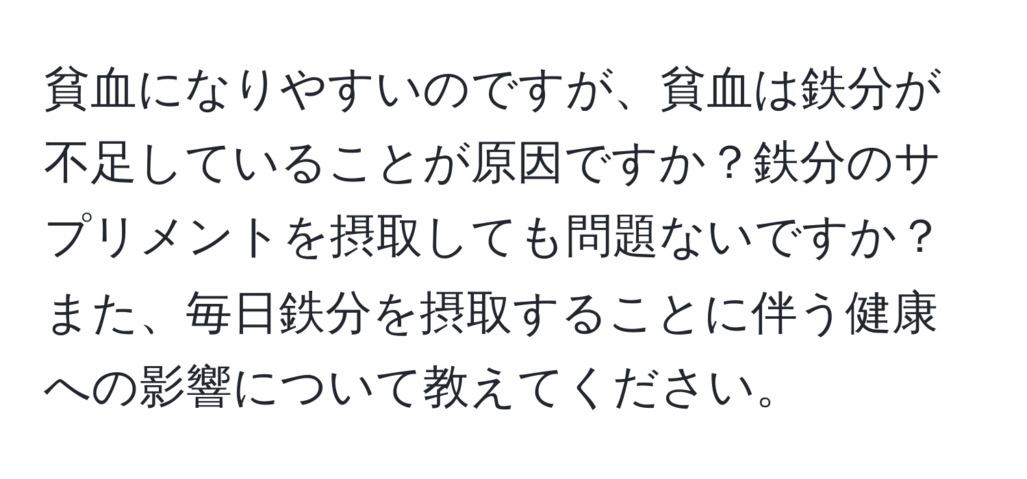 貧血になりやすいのですが、貧血は鉄分が不足していることが原因ですか？鉄分のサプリメントを摂取しても問題ないですか？また、毎日鉄分を摂取することに伴う健康への影響について教えてください。