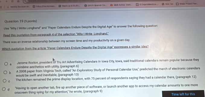 ( O tsa te la warm up 8.25.20 ). Lovi 4 Spenosh Co Marth Anbos- Com D IngaloMora Group Propact Pear .
Queation 19 (5 points)
Use "Why I Write Longhand" and "Paper Calendars Endure Despite the Digital Age" to answer the following question:
Read this quotation from paragraph 4 of the selection "Why I Write Longhand."
There was an inverse relationship between my screen time and my productivity on a given day.
Which quotation from the article "Paper Calendars Endure Despite the Digital Age" expresses a similar idea?
a Jerome Roxton, president of Tru Art Advertising Calendars in Iowa City, Iowa, said traditional calendars remain popular because they
combine aesthetics with utility, (paragraph 6)
b A 2008 paper from Virginia Tech, called 'An Exploratory Study of Personal Calendar Use,'' predicted the march of electronic calendars
would be swift and inevitable, (paragraph 13)
c The kitchen remained the prime display location, with 75 percent of respondents saying they had a calendar there, (paragraph 12)
d "Having to open another tab, fire up another piece of software, or launch another app to access my calendar amounts to one more
onscreen thing vying for my attention," he wrote, (paragraph 9)
Time left for this