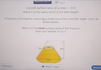 Bookwork code: IC allowed 
curved surface area of a cone =π rl. 
where r is the radius and I is the slant height. 
A frustum is formed by removing a small cone from a similar, larger cone, as 
shown below. 
Work out the totall surface area of the frustum. 
Give your answer to 3 s.f. 
Previous ■ Watch video Answe