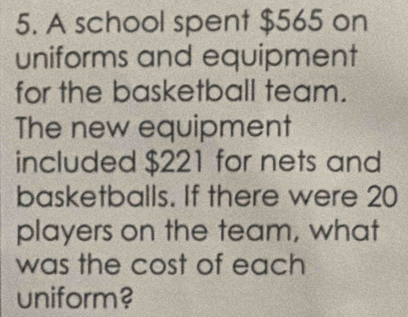 A school spent $565 on 
uniforms and equipment 
for the basketball team. 
The new equipment 
included $221 for nets and 
basketballs. If there were 20
players on the team, what 
was the cost of each 
uniform?