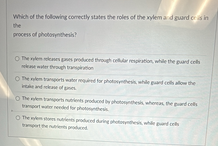 Which of the following correctly states the roles of the xylem and guard cells in
the
process of photosynthesis?
The xylem releases gases produced through cellular respiration, while the guard cells
release water through transpiration
The xylem transports water required for photosynthesis, while guard cells allow the
intake and release of gases.
The xylem transports nutrients produced by photosynthesis, whereas, the guard cells
transport water needed for photosynthesis.
The xylem stores nutrients produced during photosynthesis, while guard cells
transport the nutrients produced.