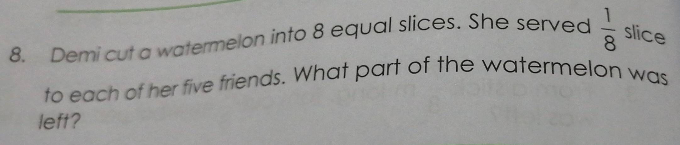  1/8 
8. Demi cut a watermelon into 8 equal slices. She served slice 
to each of her five friends. What part of the watermelon was 
left?
