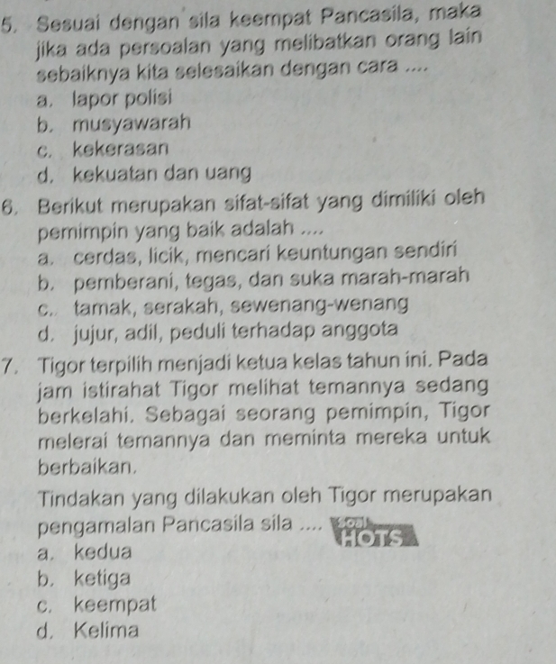 Sesuai dengan sila keempat Pancasila, maka
jika ada persoalan yang melibatkan orang lain
sebaiknya kita selesaikan dengan cara ....
a. lapor polisi
b. musyawarah
c. kekerasan
d. kekuatan dan uang
6. Berikut merupakan sifat-sifat yang dimiliki oleh
pemimpin yang baik adalah ....
a. cerdas, licik, mencari keuntungan sendiri
b. pemberani, tegas, dan suka marah-marah
c. tamak, serakah, sewenang-wenang
d. jujur, adil, peduli terhadap anggota
7. Tigor terpilih menjadi ketua kelas tahun ini. Pada
jam istirahat Tigor melihat temannya sedang
berkelahi. Sebagai seorang pemimpin, Tigor
melerai temannya dan meminta mereka untuk
berbaikan.
Tindakan yang dilakukan oleh Tigor merupakan
pengamalan Pancasila sila .... 
HOTS
a. kedua
b. ketiga
c. keempat
d. Kelima