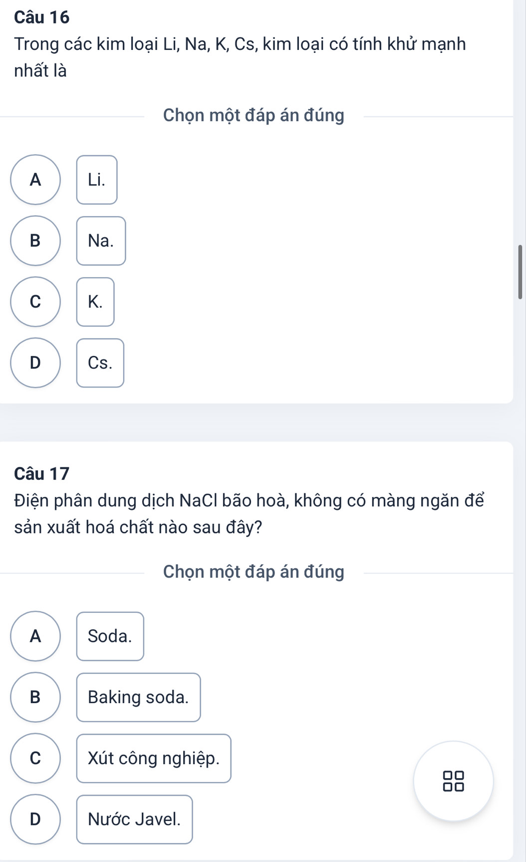 Trong các kim loại Li, Na, K, Cs, kim loại có tính khử mạnh
nhất là
Chọn một đáp án đúng
A Li.
B Na.
C K.
D Cs.
Câu 17
Điện phân dung dịch NaCl bão hoà, không có màng ngăn để
sản xuất hoá chất nào sau đây?
Chọn một đáp án đúng
A Soda.
B Baking soda.
C Xút công nghiệp.
D Nước Javel.