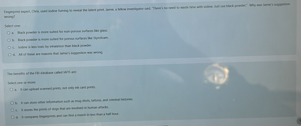Fingerprint expert, Chris, used iodine fuming to reveal the latent print. Jamie, a fellow investigator said, "There's no need to waste time with iodine. Just use black powder." Why was Jamie's suggestion
wrong?
Select one:
a. Black powder is more suited for non-porous surfaces like glass.
b. Black powder is more suited for porous surfaces like Styrofoam.
c. lodine is less toxic by inhalation than black powder.
d. All of these are reasons that Jamie's suggestion was wrong.
The benefits of the FBI database called IAFIS are:
Select one or more:
a. It can upload scanned prints, not only ink card prints.
b. It can store other information such as mug shots, tattoos, and criminal histories.
c. It stores the prints of dogs that are involved in human attacks.
d. It compares fingerprints and can find a match in less than a half hour.