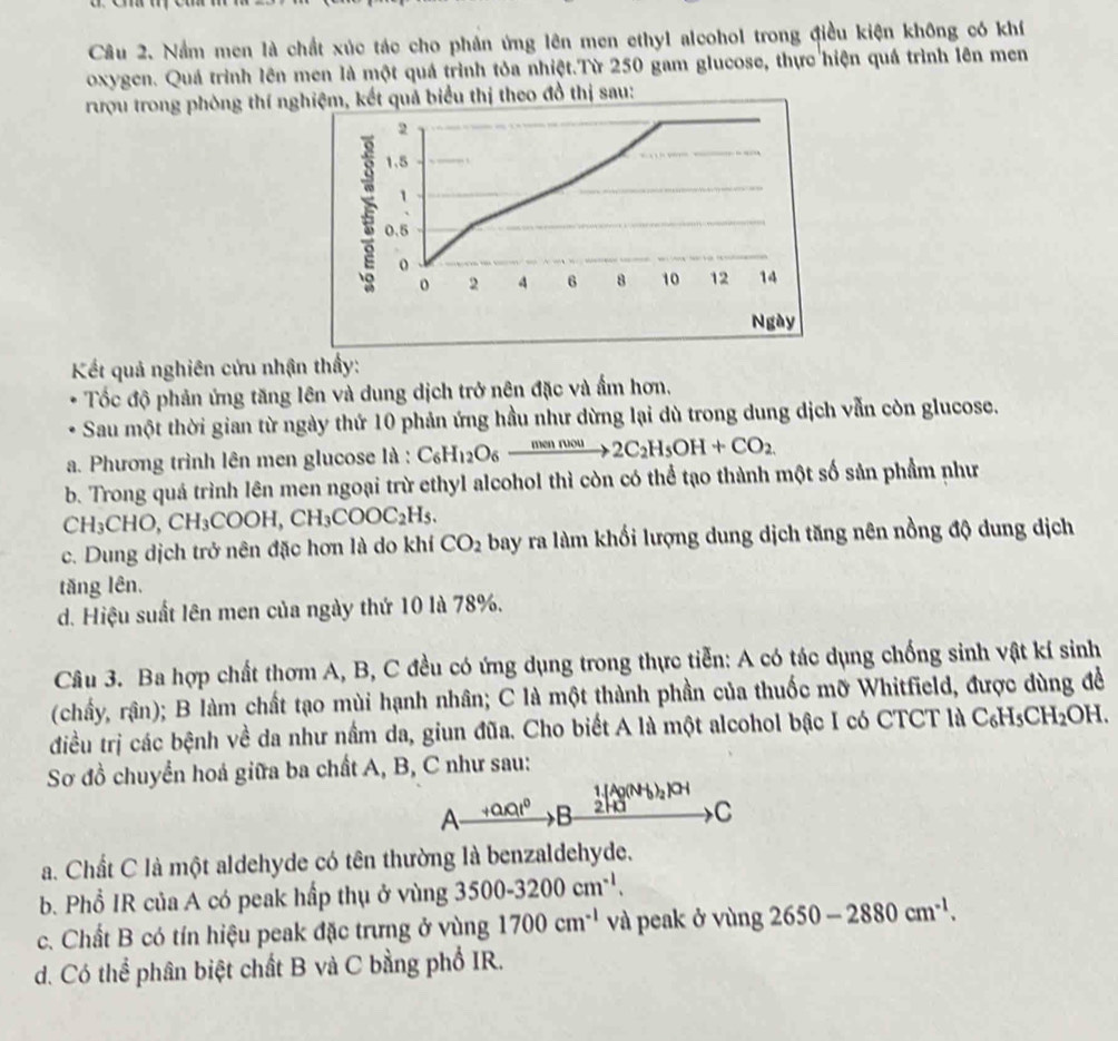 Nầm men là chất xúc tác cho phản ứng lên men ethyl alcohol trong điều kiện không có khí
oxygen. Quá trình lên men là một quá trình tỏa nhiệt.Từ 250 gam glucose, thực hiện quá trình lên men
rượu trong phòng thí nghiệm, kết quả biểu thị theo đồ thị sau:
2
1.5
1
、
0.5
o
o 2 4 6 8 10 12 14
Ngày
Kết quả nghiên cứu nhận thấy:
Tốc độ phản ứng tăng lên và dung dịch trở nên đặc và ẩm hơn.
Sau một thời gian từ ngày thứ 10 phản ứng hầu như dừng lại dù trong dung dịch vẫn còn glucose.
a. Phương trình lên men glucose là : C_6H_12O_6xrightarrow mennwou2C_2H_5OH+CO_2.
b. Trong quá trình lên men ngoại trừ ethyl alcohol thì còn có thể tạo thành một số sản phẩm như
CH_3CHO,CH_3COOH,CH_3COOC_2H_5.
c. Dung dịch trở nên đặc hơn là do khí CO_2 bay ra làm khối lượng dung dịch tăng nên nồng độ dung dịch
tăng lên.
d. Hiệu suất lên men của ngày thứ 10 là 78%.
Câu 3. Ba hợp chất thơm A, B, C đều có ứng dụng trong thực tiễn: A có tác dụng chống sinh vật kí sinh
(chấy, rận); B làm chất tạo mùi hạnh nhân; C là một thành phần của thuốc mỡ Whitfield, được dùng để
điều trị các bệnh về da như nầm da, giun đũa. Cho biết A là một alcohol bậc I có CTCT là C_6H_5CH_2OH
Sơ đồ chuyển hoá giữa ba chất A, B, C như sau:
1.[Ag(NH_3)_2]OH
A +arat^0 B 2ha C
a. Chất C là một aldehyde có tên thường là benzaldehyde.
b. Phổ IR của A có peak hấp thụ ở vùng 3500-3200cm^(-1).
c. Chất B có tín hiệu peak đặc trưng ở vùng 1700cm^(-1) và peak ở vùng 2650-2880cm^(-1).
d. Có thể phân biệt chất B và C bằng phổ IR.