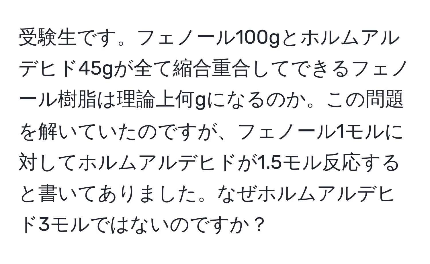 受験生です。フェノール100gとホルムアルデヒド45gが全て縮合重合してできるフェノール樹脂は理論上何gになるのか。この問題を解いていたのですが、フェノール1モルに対してホルムアルデヒドが1.5モル反応すると書いてありました。なぜホルムアルデヒド3モルではないのですか？