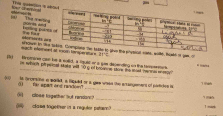 gas
This guestion is about
elements
four chemical
(a) The melting points and
boiling point
the four
elements ar
shown in thestate, solid, liquid or gas, of
each elemenerature, 21°C.
(b) Bromine can be a solid, a liquid or a gas depending on the temperature. 4 maths
_In which physical state will 10 g of bromine store the most thermal energy?
_
(c) Is bromine a solid, a liquid or a gas when the arrangement of particles is 1 mark
(i) far apart and random?
_
(ii) close together but random? 1 mark
(iii) close together in a regular pattern? _1 mark