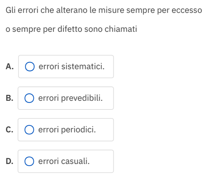 Gli errori che alterano le misure sempre per eccesso
o sempre per difetto sono chiamati
A. errori sistematici.
B. errori prevedibili.
C. errori periodici.
D. errori casuali.