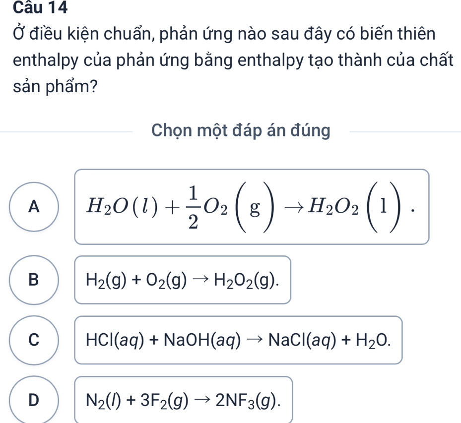 Ở điều kiện chuẩn, phản ứng nào sau đây có biến thiên
enthalpy của phản ứng bằng enthalpy tạo thành của chất
sản phẩm?
Chọn một đáp án đúng
A H_2O(l)+ 1/2 O_2(g)to H_2O_2(l).
B H_2(g)+O_2(g)to H_2O_2(g).
C HCl(aq)+NaOH(aq)to NaCl(aq)+H_2O.
D N_2(l)+3F_2(g)to 2NF_3(g).