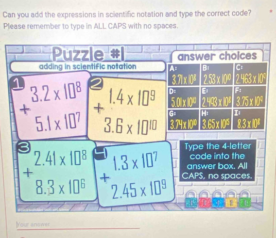 Can you add the expressions in scientific notation and type the correct code? *
Please remember to type in ALL CAPS with no spaces.
Puzzle answer choices
adding in scientific notation A B: C:
1
beginarrayr 3.2* 10^8 +5.1* 10^7 endarray 2
3.71* 10^8 2.53* 10^(10) 2.463* 10^9
D: B 5
5.01* 10^(10) 2.493* 10^8 3.75* 10^4
+beginarrayr 1.4* 10^9 3.6* 10^(10) endarray G: H: I
3.74* 10^(10) 3.65* 10^(15) 8.3* 10^8
Type the 4 -letter
code into the
answer box. All
beginarrayr 2.41* 10^8 + +8.3* 10^8 endarray +beginarrayr 1.3* 10^7 2.45* 10^8 endarray CAPS, no spaces.
2p+4) 1
]Your answer