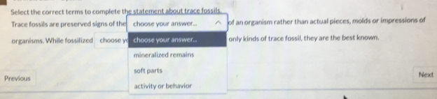 Select the correct terms to complete the statement about trace fossils.
Trace fossils are preserved signs of the choose your answer... of an organism rather than actual pieces, molds or impressions of
organisms. While fossilized choose y choose your answer... only kinds of trace fossil, they are the best known.
mineralized remains
soft parts
Previous Next
activity or behavior