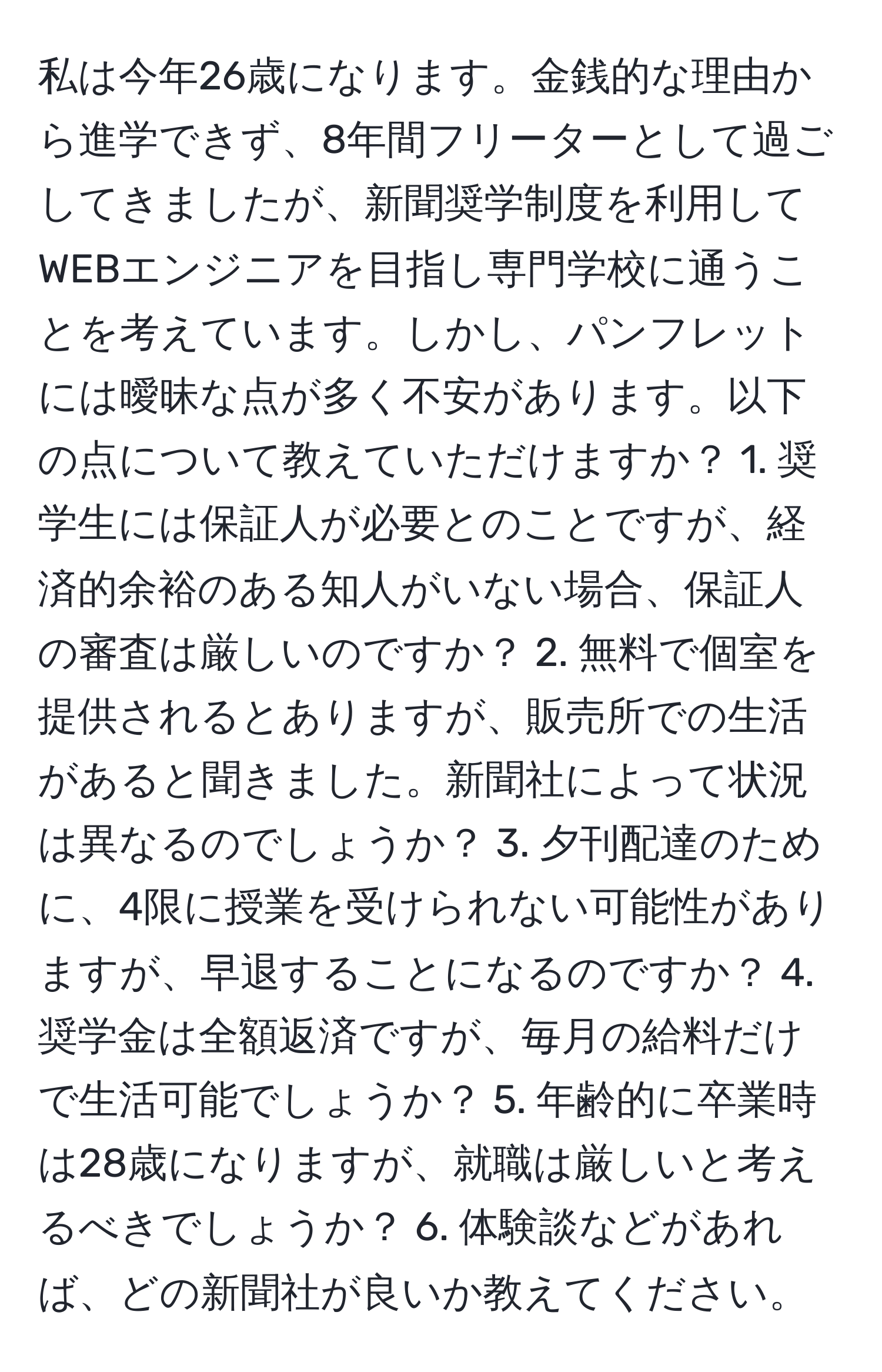 私は今年26歳になります。金銭的な理由から進学できず、8年間フリーターとして過ごしてきましたが、新聞奨学制度を利用してWEBエンジニアを目指し専門学校に通うことを考えています。しかし、パンフレットには曖昧な点が多く不安があります。以下の点について教えていただけますか？ 1. 奨学生には保証人が必要とのことですが、経済的余裕のある知人がいない場合、保証人の審査は厳しいのですか？ 2. 無料で個室を提供されるとありますが、販売所での生活があると聞きました。新聞社によって状況は異なるのでしょうか？ 3. 夕刊配達のために、4限に授業を受けられない可能性がありますが、早退することになるのですか？ 4. 奨学金は全額返済ですが、毎月の給料だけで生活可能でしょうか？ 5. 年齢的に卒業時は28歳になりますが、就職は厳しいと考えるべきでしょうか？ 6. 体験談などがあれば、どの新聞社が良いか教えてください。