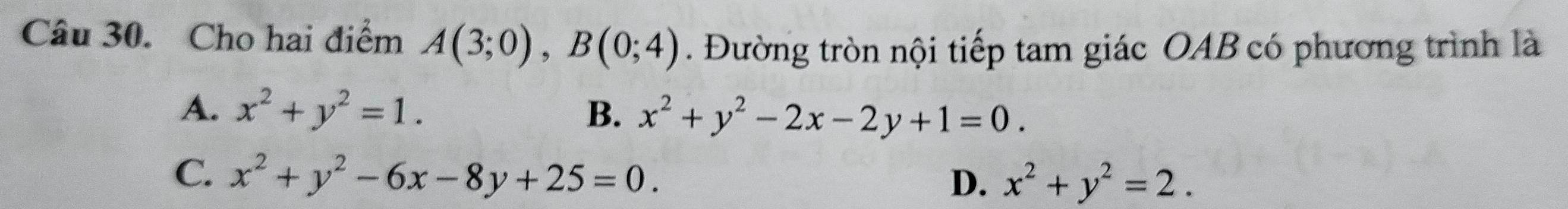 Cho hai điểm A(3;0), B(0;4). Đường tròn nội tiếp tam giác OAB có phương trình là
A. x^2+y^2=1. B. x^2+y^2-2x-2y+1=0.
C. x^2+y^2-6x-8y+25=0. D. x^2+y^2=2.