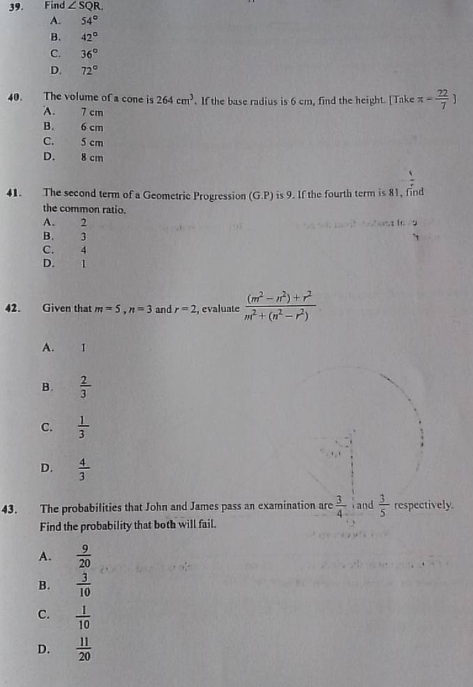 Find ∠ SQR.
A. 54°
B. 42°
C. 36°
D. 72°
40. The volume of a cone is 264cm^3. If the base radius is 6 cm, find the height. [ Take π = 22/7 ]
A. 7 cm
B. 6 cm
C. 5 cm
D. 8 cm
41. The second term of a Geometric Progression (G.P) is 9. If the fourth term is 81, find
the common ratio.
A. 2 :.: 1 :
B. 3
C. 4
D. 1
42. Given that m=5, n=3 and r=2 , evaluate  ((m^2-n^2)+r^2)/m^2+(n^2-r^2) 
A. 1
B.  2/3 
C.  1/3 
D.  4/3 
43. The probabilities that John and James pass an examination are  3/4  and  3/5  respectively.
Find the probability that both will fail.
A.  9/20 
B.  3/10 
C.  1/10 
D.  11/20 