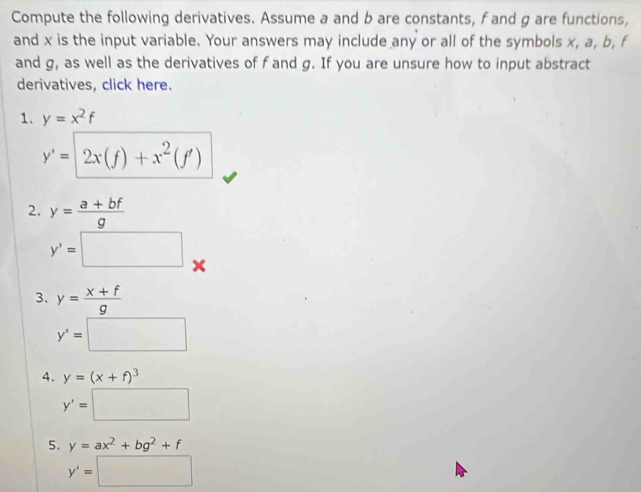 Compute the following derivatives. Assume a and b are constants, f and g are functions, 
and x is the input variable. Your answers may include any or all of the symbols x, a, b, f
and g, as well as the derivatives of f and g. If you are unsure how to input abstract 
derivatives, click here. 
1. y=x^2f
y'=2x(f)+x^2(f')
2. y= (a+bf)/g 
y'=□ x
3. y= (x+f)/g 
y'=□
4. y=(x+f)^3
y'=□
5. y=ax^2+bg^2+f
y'=□