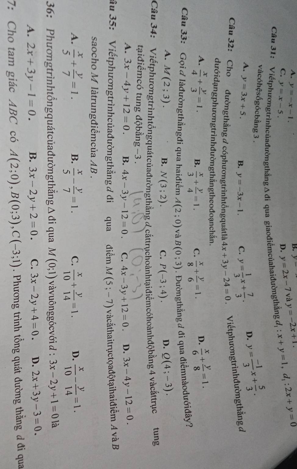 A. y=-x-1.
B. y-
C. y=x-5. D. y=2x-7 và y=-2x+1. d_1:x+y=1,d_1:2x+y=0
Câu 31: Viếtphươngtrìnhcủađườngthẳng A di i qua giaođiểmcủahaiđườngthắng
vàcóhệsốgócbằng 3 .
A. y=3x+5.
B. y=-3x-1. C. y= 1/3 x+ 7/3 . D. y= (-1)/3 x+ 5/3 .
Câu 32: Cho đườngthẳng ở cóphươngtrìnhtổngquátlà 4x+3y-24=0 Viếtphươngtrìnhđườngthẳng đ
dướidạngphươngtrìnhđườngthẳngtheođoạnchắn.
A.  x/4 + y/3 =1.  x/6 + y/8 =1.
B.  x/3 + y/4 =1.  x/8 + y/6 =1.
C.
D.
Câu 33: Gọi  làđườngthẳngđi qua haiđiểm A(2;0) và B(0;3). Đườngthẳng đ đi qua điểmnàodướiđây?
A. M(2;3). D. Q(4;-3).
B. N(3;2). C. P(-3;4).
Câu 34: 'Viếtphươngtrìnhtổngquátcủađườngthẳng đ cắttrụchoànhtạiđiểmcóhoànhđộbằng 4 vàcắttrục tung
tạiđiểmcó tung độbằng −3 .
A. 3x-4y+12=0. B. 4x-3y-12=0. C. 4x-3y+12=0. D. 3x-4y-12=0.
âu 35: Viếtphươngtrìnhcủađườngthẳng đ đi qua điểm M(5;-7) và cắthaitrụctoađộtạihaiđiểm A và B
saocho M làtrungđiểmcủa AB .
A.  x/5 + y/7 =1.  x/5 - y/7 =1.  x/10 + y/14 =1. D.  x/10 - y/14 =1.
B.
C.
36: Phươngtrìnhtổngquátcủađường thẳng △ di qua M(0;1) vàvuônggócvới d : 3x-2y+1=0 là
A. 2x+3y-1=0. B. 3x-2y+2=0. C. 3x-2y+4=0. D. 2x+3y-3=0.
7: Cho tam giác ABC có A(2;0),B(0;3),C(-3;1). Phương trình tổng quát đường thằng đ đi qua