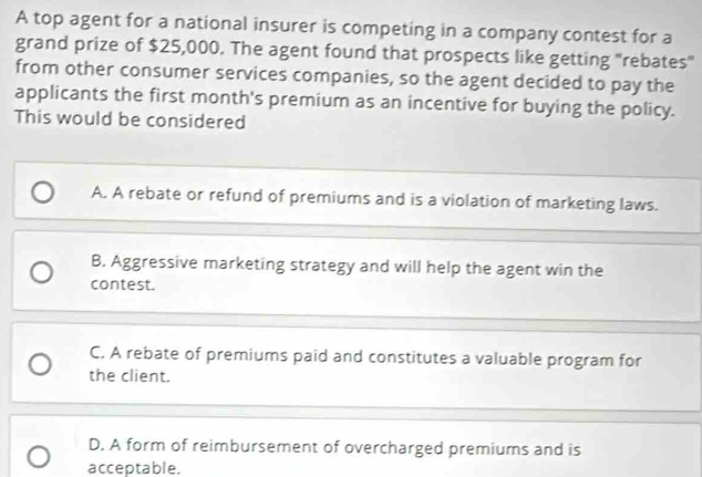 A top agent for a national insurer is competing in a company contest for a
grand prize of $25,000. The agent found that prospects like getting "rebates"
from other consumer services companies, so the agent decided to pay the
applicants the first month's premium as an incentive for buying the policy.
This would be considered
A. A rebate or refund of premiums and is a violation of marketing laws.
B. Aggressive marketing strategy and will help the agent win the
contest.
C. A rebate of premiums paid and constitutes a valuable program for
the client.
D. A form of reimbursement of overcharged premiums and is
acceptable.