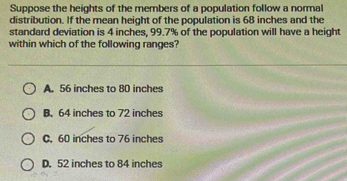 Suppose the heights of the members of a population follow a normal
distribution. If the mean height of the population is 68 inches and the
standard deviation is 4 inches, 99.7% of the population will have a height
within which of the following ranges?
A. 56 inches to 80 inches
B. 64 inches to 72 inches
C. 60 inches to 76 inches
D. 52 inches to 84 inches